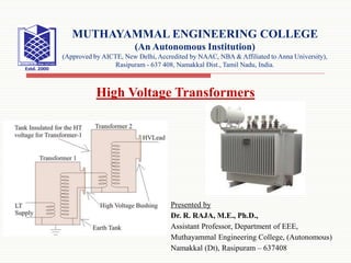 Presented by
Dr. R. RAJA, M.E., Ph.D.,
Assistant Professor, Department of EEE,
Muthayammal Engineering College, (Autonomous)
Namakkal (Dt), Rasipuram – 637408
MUTHAYAMMAL ENGINEERING COLLEGE
(An Autonomous Institution)
(Approved by AICTE, New Delhi, Accredited by NAAC, NBA & Affiliated to Anna University),
Rasipuram - 637 408, Namakkal Dist., Tamil Nadu, India.
High Voltage Transformers
 