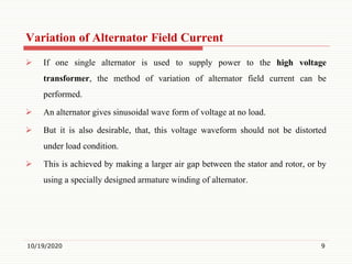 Variation of Alternator Field Current
 If one single alternator is used to supply power to the high voltage
transformer, the method of variation of alternator field current can be
performed.
 An alternator gives sinusoidal wave form of voltage at no load.
 But it is also desirable, that, this voltage waveform should not be distorted
under load condition.
 This is achieved by making a larger air gap between the stator and rotor, or by
using a specially designed armature winding of alternator.
10/19/2020 9
 