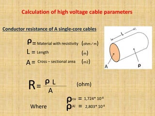 Conductor resistance of A single-core cables
A ᵨ
ᵨ=Material with resistivity
L = Length
A= Cross – sectional area
R=
ᵨ L
A
(ohm)
Where
ᵨcu
(ohm ∕ m)
(m)
(m2)
= 1,724* 10-8
ᵨAl = 2,803* 10-8
Calculation of high voltage cable parameters
 