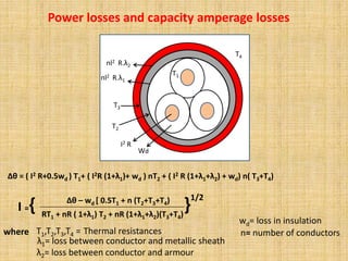 Wd
I2 R
T2
T3
R.λ1
nl2
R.λ2
nl2
T4
T1
Power losses and capacity amperage losses
Δθ = ( I2 R+0.5wd ) T1+ ( I2R (1+λ1)+ wd ) nT2 + ( I2 R (1+λ1+λ2) + wd) n( T3+T4)
I ={ Δθ – wd [ 0.5T1 + n (T2+T3+T4)
RT1 + nR ( 1+λ1) T2 + nR (1+λ1+λ2)(T3+T4)
}
1/2
where Thermal resistances
T1,T2,T3,T4 =
wd= loss in insulation
n= number of conductors
λ1= loss between conductor and metallic sheath
λ2= loss between conductor and armour
 