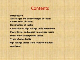 Contents
Introduction
Advantages and disadvantages of cables
Construction of cables
Classification of cables
Calculation of high voltage cable parameters
Power losses and capacity amperage losses
Extension of underground cables
Types of cable faults
High voltage cables faults location methods
conclusion
 