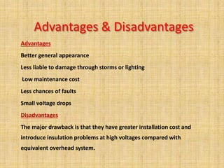 Advantages & Disadvantages
Advantages
Better general appearance
Less liable to damage through storms or lighting
Low maintenance cost
Less chances of faults
Small voltage drops
Disadvantages
The major drawback is that they have greater installation cost and
introduce insulation problems at high voltages compared with
equivalent overhead system.
 