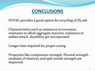 CONCLUSIONS 
HVFAC provides a good option for recycling of fly ash 
Characteristics such as resistance to corrosion, 
resistance to alkali aggregate reaction, resistance to 
sulfate attack, durability get incorporated 
Longer time required for proper curing 
Properties like compressive strength, flexural strength, 
modulus of elasticity and split tensile strength are 
improved. 
18 
 