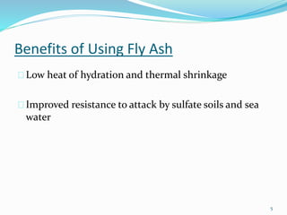 Benefits of Using Fly Ash 
Low heat of hydration and thermal shrinkage 
Improved resistance to attack by sulfate soils and sea 
water 
5 
 