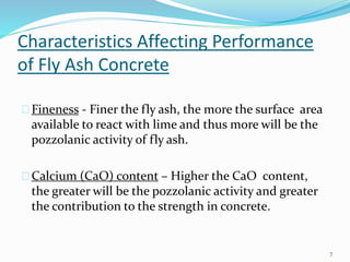 Characteristics Affecting Performance 
of Fly Ash Concrete 
Fineness - Finer the fly ash, the more the surface area 
available to react with lime and thus more will be the 
pozzolanic activity of fly ash. 
Calcium (CaO) content – Higher the CaO content, 
the greater will be the pozzolanic activity and greater 
the contribution to the strength in concrete. 
7 
 
