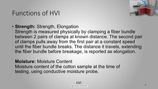 Functions of HVI
• Strength: Strength, Elongation
Strength is measured physically by clamping a fiber bundle
between 2 pairs of clamps at known distance. The second pair
of clamps pulls away from the first pair at a constant speed
until the fiber bundle breaks. The distance it travels, extending
the fiber bundle before breakage, is reported as elongation.
Moisture: Moisture Content
Moisture content of the cotton sample at the time of
testing, using conductive moisture probe.
9
 