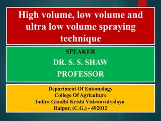 High volume, low volume and
ultra low volume spraying
technique
SPEAKER
DR. S. S. SHAW
PROFESSOR
Department Of Entomology
College Of Agriculture
Indira Gandhi Krishi Vishwavidyalaya
Raipur, (C.G.) - 492012
 