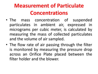 Measurement of Particulate
Concentrations
• The mass concentration of suspended
particulates in ambient air, expressed in
micrograms per cubic meter, is calculated by
measuring the mass of collected particulates
and the volume of air sampled.
• The flow rate of air passing through the filter
is monitored by measuring the pressure drop
across an Orifice Plate placed between the
filter holder and the blower.
 