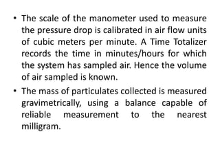 • The scale of the manometer used to measure
the pressure drop is calibrated in air flow units
of cubic meters per minute. A Time Totalizer
records the time in minutes/hours for which
the system has sampled air. Hence the volume
of air sampled is known.
• The mass of particulates collected is measured
gravimetrically, using a balance capable of
reliable measurement to the nearest
milligram.
 