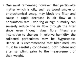 • One must remember, however, that particualte
matter which is oily, such as wood smoke or
photochemical smog, may block the filter and
cause a rapid decrease in air flow at a
nonuniform rate. Even fog or high humidity can
severely reduce the air flow through the filter
since even though glass fibre filters are
insensitive to changes in relative humidity, the
collected particulates may be hygroscopic.
Hence, it is recommended that filter mediums
must be carefully conditioned, both before and
after sampling, prior to the measurement of
their weight.
 