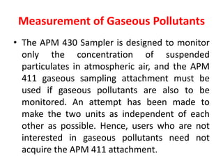 Measurement of Gaseous Pollutants
• The APM 430 Sampler is designed to monitor
only the concentration of suspended
particulates in atmospheric air, and the APM
411 gaseous sampling attachment must be
used if gaseous pollutants are also to be
monitored. An attempt has been made to
make the two units as independent of each
other as possible. Hence, users who are not
interested in gaseous pollutants need not
acquire the APM 411 attachment.
 
