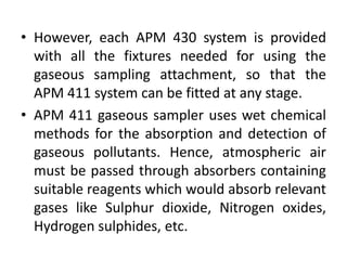 • However, each APM 430 system is provided
with all the fixtures needed for using the
gaseous sampling attachment, so that the
APM 411 system can be fitted at any stage.
• APM 411 gaseous sampler uses wet chemical
methods for the absorption and detection of
gaseous pollutants. Hence, atmospheric air
must be passed through absorbers containing
suitable reagents which would absorb relevant
gases like Sulphur dioxide, Nitrogen oxides,
Hydrogen sulphides, etc.
 