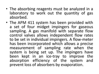 • The absorbing reagents must be analyzed in a
laboratory to work out the quantity of gas
absorbed.
• The APM 411 system has been provided with
a set of four midget impingers for gaseous
sampling. A gas manifold with separate flow
control valves allows independent flow rates
to be set in individual impingers. A flow-meter
has been incorporated which allows a precise
measurement of sampling rate when the
system is being set up. The impingers have
been kept in an ice-tray to improve the
absorption efficiency of the system and
prevent loss of absorbers by evaporation.
 