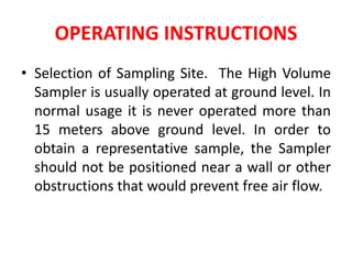 OPERATING INSTRUCTIONS
• Selection of Sampling Site. The High Volume
Sampler is usually operated at ground level. In
normal usage it is never operated more than
15 meters above ground level. In order to
obtain a representative sample, the Sampler
should not be positioned near a wall or other
obstructions that would prevent free air flow.
 
