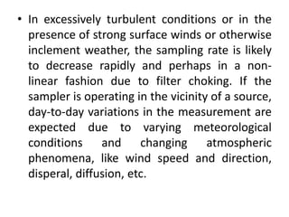 • In excessively turbulent conditions or in the
presence of strong surface winds or otherwise
inclement weather, the sampling rate is likely
to decrease rapidly and perhaps in a non-
linear fashion due to filter choking. If the
sampler is operating in the vicinity of a source,
day-to-day variations in the measurement are
expected due to varying meteorological
conditions and changing atmospheric
phenomena, like wind speed and direction,
disperal, diffusion, etc.
 