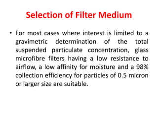 Selection of Filter Medium
• For most cases where interest is limited to a
gravimetric determination of the total
suspended particulate concentration, glass
microfibre filters having a low resistance to
airflow, a low affinity for moisture and a 98%
collection efficiency for particles of 0.5 micron
or larger size are suitable.
 