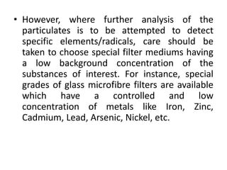 • However, where further analysis of the
particulates is to be attempted to detect
specific elements/radicals, care should be
taken to choose special filter mediums having
a low background concentration of the
substances of interest. For instance, special
grades of glass microfibre filters are available
which have a controlled and low
concentration of metals like Iron, Zinc,
Cadmium, Lead, Arsenic, Nickel, etc.
 