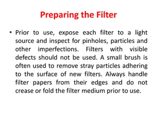 Preparing the Filter
• Prior to use, expose each filter to a light
source and inspect for pinholes, particles and
other imperfections. Filters with visible
defects should not be used. A small brush is
often used to remove stray particles adhering
to the surface of new filters. Always handle
filter papers from their edges and do not
crease or fold the filter medium prior to use.
 