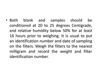 • Both blank and samples should be
conditioned at 20 to 25 degrees Centigrade,
and relative humidity below 50% for at least
16 hours prior to weighing. It is usual to put
an identification number and date of sampling
on the filters. Weigh the filters to the nearest
milligram and record the weight and filter
identification number.
 