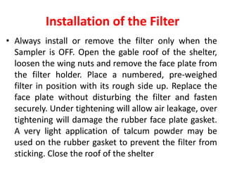 Installation of the Filter
• Always install or remove the filter only when the
Sampler is OFF. Open the gable roof of the shelter,
loosen the wing nuts and remove the face plate from
the filter holder. Place a numbered, pre-weighed
filter in position with its rough side up. Replace the
face plate without disturbing the filter and fasten
securely. Under tightening will allow air leakage, over
tightening will damage the rubber face plate gasket.
A very light application of talcum powder may be
used on the rubber gasket to prevent the filter from
sticking. Close the roof of the shelter
 