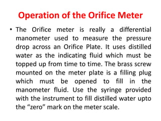Operation of the Orifice Meter
• The Orifice meter is really a differential
manometer used to measure the pressure
drop across an Orifice Plate. It uses distilled
water as the indicating fluid which must be
topped up from time to time. The brass screw
mounted on the meter plate is a filling plug
which must be opened to fill in the
manometer fluid. Use the syringe provided
with the instrument to fill distilled water upto
the “zero” mark on the meter scale.
 