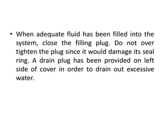 • When adequate fluid has been filled into the
system, close the filling plug. Do not over
tighten the plug since it would damage its seal
ring. A drain plug has been provided on left
side of cover in order to drain out excessive
water.
 