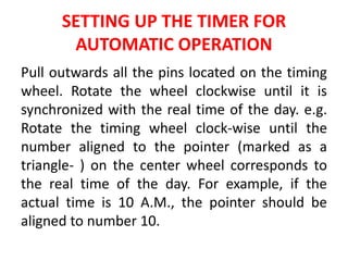 SETTING UP THE TIMER FOR
AUTOMATIC OPERATION
Pull outwards all the pins located on the timing
wheel. Rotate the wheel clockwise until it is
synchronized with the real time of the day. e.g.
Rotate the timing wheel clock-wise until the
number aligned to the pointer (marked as a
triangle- ) on the center wheel corresponds to
the real time of the day. For example, if the
actual time is 10 A.M., the pointer should be
aligned to number 10.
 
