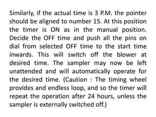 Similarly, if the actual time is 3 P.M. the pointer
should be aligned to number 15. At this position
the timer is ON as in the manual position.
Decide the OFF time and push all the pins on
dial from selected OFF time to the start time
inwards. This will switch off the blower at
desired time. The sampler may now be left
unattended and will automatically operate for
the desired time. (Caution : The timing wheel
provides and endless loop, and so the timer will
repeat the operation after 24 hours, unless the
sampler is externally switched off.)
 