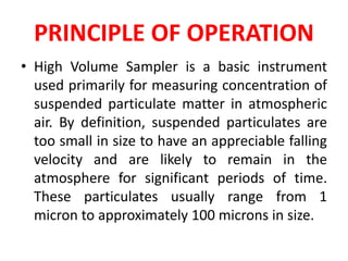 PRINCIPLE OF OPERATION
• High Volume Sampler is a basic instrument
used primarily for measuring concentration of
suspended particulate matter in atmospheric
air. By definition, suspended particulates are
too small in size to have an appreciable falling
velocity and are likely to remain in the
atmosphere for significant periods of time.
These particulates usually range from 1
micron to approximately 100 microns in size.
 