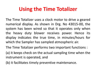 Using the Time Totalizer
The Time Totalizer uses a clock motor to drive a geared
numerical display. As shown in Drg. No 43015-00, the
system has been wired so that it operates only when
the heavy duty blower receives power. Hence its
display indicates the true time, in minutes/hours for
which the Sampler has sampled atmospheric air.
The Time Totalizer performs two important functions :
(a) it keeps check on the actual sampling time when the
instrument is operated, and
(b) it facilitates timely preventive maintenance.
 