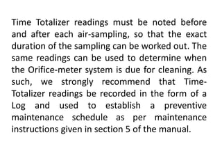 Time Totalizer readings must be noted before
and after each air-sampling, so that the exact
duration of the sampling can be worked out. The
same readings can be used to determine when
the Orifice-meter system is due for cleaning. As
such, we strongly recommend that Time-
Totalizer readings be recorded in the form of a
Log and used to establish a preventive
maintenance schedule as per maintenance
instructions given in section 5 of the manual.
 