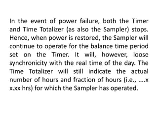 In the event of power failure, both the Timer
and Time Totalizer (as also the Sampler) stops.
Hence, when power is restored, the Sampler will
continue to operate for the balance time period
set on the Timer. It will, however, loose
synchronicity with the real time of the day. The
Time Totalizer will still indicate the actual
number of hours and fraction of hours (i.e., ....x
x.xx hrs) for which the Sampler has operated.
 