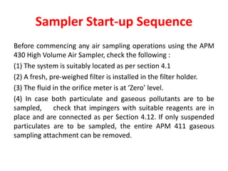 Sampler Start-up Sequence
Before commencing any air sampling operations using the APM
430 High Volume Air Sampler, check the following :
(1) The system is suitably located as per section 4.1
(2) A fresh, pre-weighed filter is installed in the filter holder.
(3) The fluid in the orifice meter is at ‘Zero’ level.
(4) In case both particulate and gaseous pollutants are to be
sampled, check that impingers with suitable reagents are in
place and are connected as per Section 4.12. If only suspended
particulates are to be sampled, the entire APM 411 gaseous
sampling attachment can be removed.
 