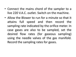 • Connect the mains chord of the sampler to a
live 220 V.A.C. outlet. Switch on the machine.
• Allow the Blower to run for a minute so that it
attains full speed and then record the
sampling rate indicated by the orifice meter. In
case gases are also to be sampled, set the
desired flow rates (for gaseous sampling)
using the needle valves of the gas manifold.
Record the sampling rates for gases.
 