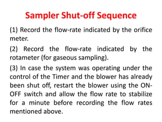 Sampler Shut-off Sequence
(1) Record the flow-rate indicated by the orifice
meter.
(2) Record the flow-rate indicated by the
rotameter (for gaseous sampling).
(3) In case the system was operating under the
control of the Timer and the blower has already
been shut off, restart the blower using the ON-
OFF switch and allow the flow rate to stabilize
for a minute before recording the flow rates
mentioned above.
 