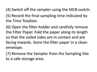 (4) Switch off the sampler using the MCB switch.
(5) Record the final sampling time indicated by
the Time Totalizer.
(6) Open the filter-holder and carefully remove
the Filter Paper. Fold the paper along its length
so that the soiled sides are in contact and are
facing inwards. Store the filter paper in a clean
envelope.
(7) Remove the Sampler from the Sampling Site
to a safe storage area.
 
