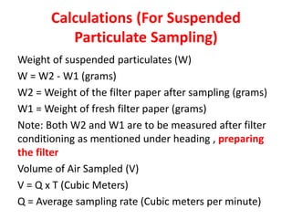 Calculations (For Suspended
Particulate Sampling)
Weight of suspended particulates (W)
W = W2 - W1 (grams)
W2 = Weight of the filter paper after sampling (grams)
W1 = Weight of fresh filter paper (grams)
Note: Both W2 and W1 are to be measured after filter
conditioning as mentioned under heading , preparing
the filter
Volume of Air Sampled (V)
V = Q x T (Cubic Meters)
Q = Average sampling rate (Cubic meters per minute)
 