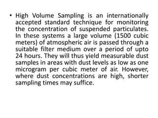 • High Volume Sampling is an internationally
accepted standard technique for monitoring
the concentration of suspended particulates.
In these systems a large volume (1500 cubic
meters) of atmospheric air is passed through a
suitable filter medium over a period of upto
24 hours. They will thus yield measurable dust
samples in areas with dust levels as low as one
microgram per cubic meter of air. However,
where dust concentrations are high, shorter
sampling times may suffice.
 