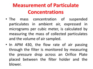 Measurement of Particulate
Concentrations
• The mass concentration of suspended
particulates in ambient air, expressed in
micrograms per cubic meter, is calculated by
measuring the mass of collected particulates
and the volume of air sampled.
• In APM 430, the flow rate of air passing
through the filter is monitored by measuring
the pressure drop across an Orifice Plate
placed between the filter holder and the
blower.
 