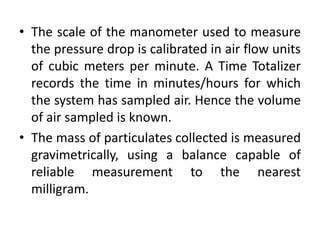 • The scale of the manometer used to measure
the pressure drop is calibrated in air flow units
of cubic meters per minute. A Time Totalizer
records the time in minutes/hours for which
the system has sampled air. Hence the volume
of air sampled is known.
• The mass of particulates collected is measured
gravimetrically, using a balance capable of
reliable measurement to the nearest
milligram.
 