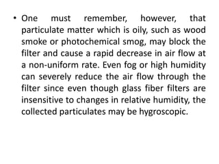 • One must remember, however, that
particulate matter which is oily, such as wood
smoke or photochemical smog, may block the
filter and cause a rapid decrease in air flow at
a non-uniform rate. Even fog or high humidity
can severely reduce the air flow through the
filter since even though glass fiber filters are
insensitive to changes in relative humidity, the
collected particulates may be hygroscopic.
 