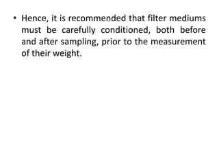 • Hence, it is recommended that filter mediums
must be carefully conditioned, both before
and after sampling, prior to the measurement
of their weight.
 