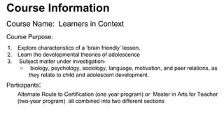 Course Information 
Course Name: Learners in Context 
Course Purpose: 
1. Explore characteristics of a ‘brain friendly’ lesson, 
2. Learn the developmental theories of adolescence 
3. Subject matter under investigation- 
○ biology, psychology, sociology, language, motivation, and peer relations, as 
they relate to child and adolescent development. 
Participants: 
Alternate Route to Certification (one year program) or Master in Arts for Teacher 
(two-year program) all combined into two different sections 
 
