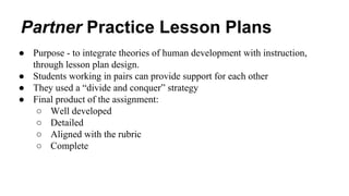Partner Practice Lesson Plans 
● Purpose - to integrate theories of human development with instruction, 
through lesson plan design. 
● Students working in pairs can provide support for each other 
● They used a “divide and conquer” strategy 
● Final product of the assignment: 
○ Well developed 
○ Detailed 
○ Aligned with the rubric 
○ Complete 
 