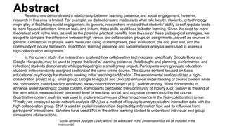 Abstract Researchers demonstrated a relationship between learning presence and social engagement; however, 
research in this area is limited. For example, no distinctions are made as to what role faculty, students, or technology 
might play in facilitating social engagement. In general, researchers revealed that students' ability to self-regulate leads 
to more focused attention, time on-task, and in turn, these skills could lead to better learning. Given the need for more 
theoretical work in the area, as well as the potential practical benefits from the use of these pedagogical strategies, we 
sought to compare the difference between high versus low-collaboration groups on assignments, as well as courses in 
general. Differences in groups were measured using student grades, peer evaluation, pre and post test, and the 
community of inquiry framework. In addition, learning presence and social network analysis were used to assess a 
high-collaboration assignment. 
In the current study, the researchers explored how collaborative technologies, specifically Google Docs and 
Google Hangouts, may be used to impact the level of learning presence (forethought and planning, performance, and 
reflection) students demonstrate while participating in a small group project. Participants were graduate education 
students in two randomly assigned sections of the same online course. The course content focused on basic 
educational psychology for students seeking initial teaching certification. The experimental section utilized a high-collaboration 
project (e.g., small group, Google Hangouts and Docs) to enhance understanding of course content while 
the comparison, control section employed a low-collaboration project (e.g., partner activity, Word documents) to 
enhance understanding of course content. Participants completed the Community of Inquiry (CoI) Survey at the end of 
the term which measured their perceived level of teaching, social, and cognitive presence during the course. 
Quantitative content analysis was used to explore occurrences of learning presence in the high-collaboration group. 
*Finally, we employed social network analysis (SNA) as a method of inquiry to analyze student interaction data with the 
high-collaboration group. SNA is used to explain relationships depicted by information flow and its influence from 
participants' interactions. Scholars have used SNA in the online learning context to understand individual and group 
dimensions of interactions. 
*Social Network Analysis (SNA) will not be addressed in this presentation but will be included in the 
manuscript. 
 