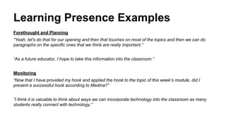 Learning Presence Examples 
Forethought and Planning 
“Yeah, let's do that for our opening and then that touches on most of the topics and then we can do 
paragraphs on the specific ones that we think are really important.” 
“As a future educator, I hope to take this information into the classroom.” 
Monitoring 
“Now that I have provided my hook and applied the hook to the topic of this week’s module, did I 
present a successful hook according to Medina?” 
“I think it is valuable to think about ways we can incorporate technology into the classroom as many 
students really connect with technology.” 
 