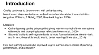 Introduction 
Quality continues to be a concern with online learning. 
Isolation and disconnectedness can lead to student dissatisfaction and attrition 
(Angelino, Williams, & Natvig, 2007; Kanuka & Jugdev, 2006) 
Literature 
● Online learning can be enhanced by giving learners control of their interactions 
with media and prompting learner reflection (Means et al., 2009) 
● Students' ability to self-regulate leads to more focused attention, time on-task, 
and in turn, these skills could lead to better learning (Shea et al., 2014) 
How can learning activities be improved to give learners more control of planning, 
performance, and reflection? 
 