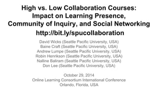 High vs. Low Collaboration Courses: 
Impact on Learning Presence, 
Community of Inquiry, and Social Networking 
http://bit.ly/spucollaboration 
David Wicks (Seattle Pacific University, USA) 
Baine Craft (Seattle Pacific University, USA) 
Andrew Lumpe (Seattle Pacific University, USA) 
Robin Henrikson (Seattle Pacific University, USA) 
Nalline Baliram (Seattle Pacific University, USA) 
Don Lee (Seattle Pacific University, USA) 
October 29, 2014 
Online Learning Consortium International Conference 
Orlando, Florida, USA 
 