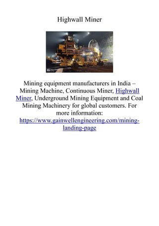 Highwall Miner
Mining equipment manufacturers in India –
Mining Machine, Continuous Miner, Highwall
Miner, Underground Mining Equipment and Coal
Mining Machinery for global customers. For
more information:
https://www.gainwellengineering.com/mining-
landing-page
 