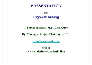 PRESENTATION
                ON
        Highwall Mining


 I. Satyanarayana, M.Tech,MBA,MCA

Dy. Manager, Project Planning, SCCL,

       isnindian@gmail.com,

               visit at
    www.slideshare.com/isnindian
 